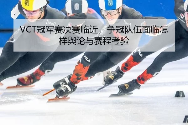 VCT冠军赛决赛临近，争冠队伍面临怎样舆论与赛程考验