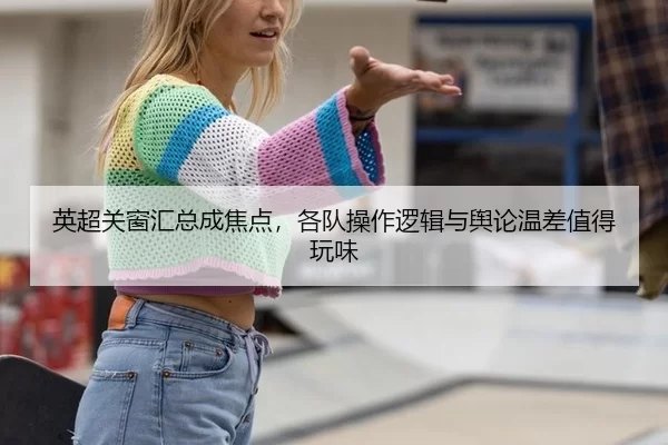 英超关窗汇总成焦点，各队操作逻辑与舆论温差值得玩味
