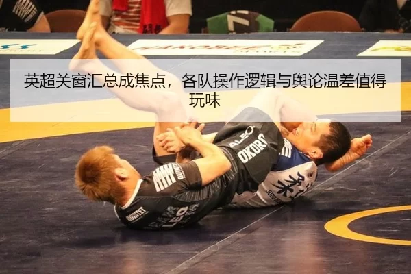 英超关窗汇总成焦点，各队操作逻辑与舆论温差值得玩味